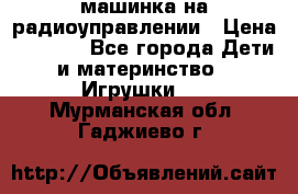 машинка на радиоуправлении › Цена ­ 1 000 - Все города Дети и материнство » Игрушки   . Мурманская обл.,Гаджиево г.
